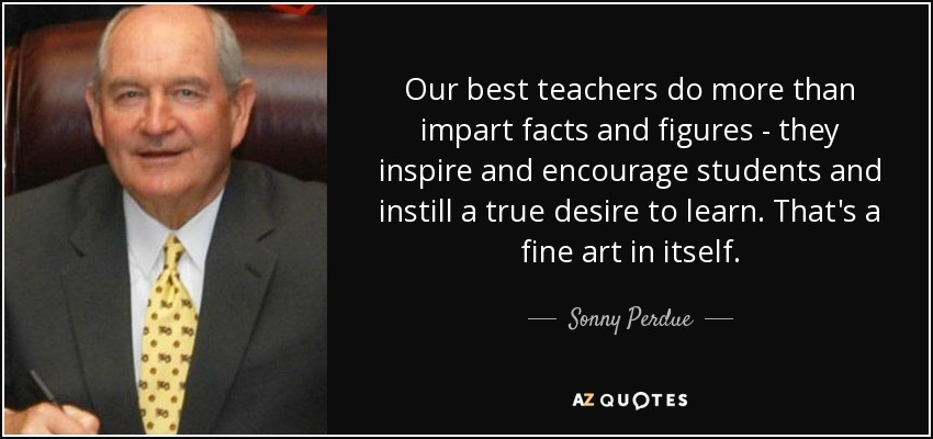 Our best teachers do more than impart facts and figures - they inspire and encourage students and instill a true desire to learn. That's a fine art in itself. - Sonny Perdue