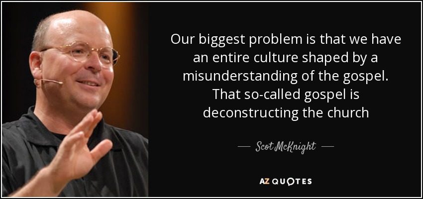 Our biggest problem is that we have an entire culture shaped by a misunderstanding of the gospel. That so-called gospel is deconstructing the church - Scot McKnight