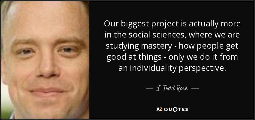 Our biggest project is actually more in the social sciences, where we are studying mastery - how people get good at things - only we do it from an individuality perspective. - L. Todd Rose