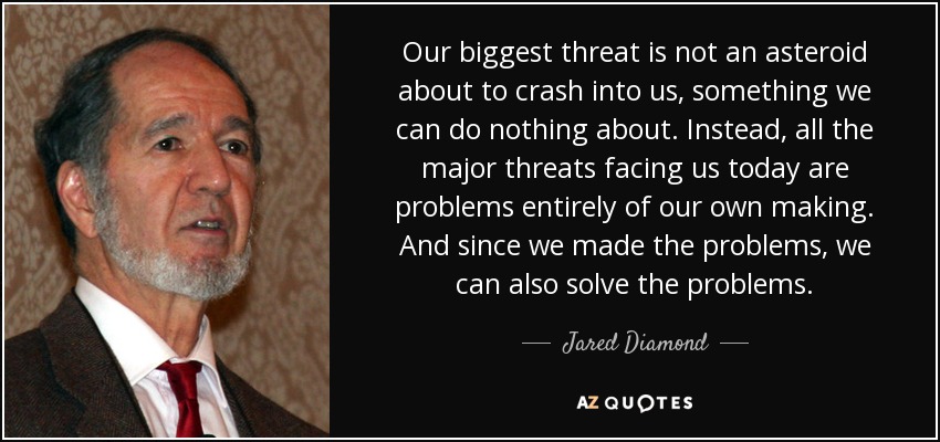 Our biggest threat is not an asteroid about to crash into us, something we can do nothing about. Instead, all the major threats facing us today are problems entirely of our own making. And since we made the problems, we can also solve the problems. - Jared Diamond
