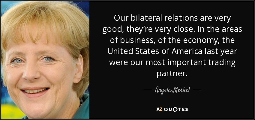 Our bilateral relations are very good, they’re very close. In the areas of business, of the economy, the United States of America last year were our most important trading partner. - Angela Merkel