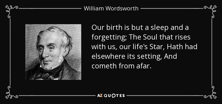 Our birth is but a sleep and a forgetting; The Soul that rises with us, our life's Star, Hath had elsewhere its setting, And cometh from afar. - William Wordsworth
