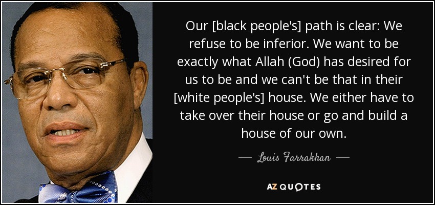 Our [black people's] path is clear: We refuse to be inferior. We want to be exactly what Allah (God) has desired for us to be and we can't be that in their [white people's] house. We either have to take over their house or go and build a house of our own. - Louis Farrakhan