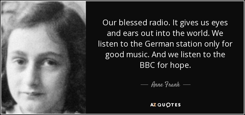 Our blessed radio. It gives us eyes and ears out into the world. We listen to the German station only for good music. And we listen to the BBC for hope. - Anne Frank
