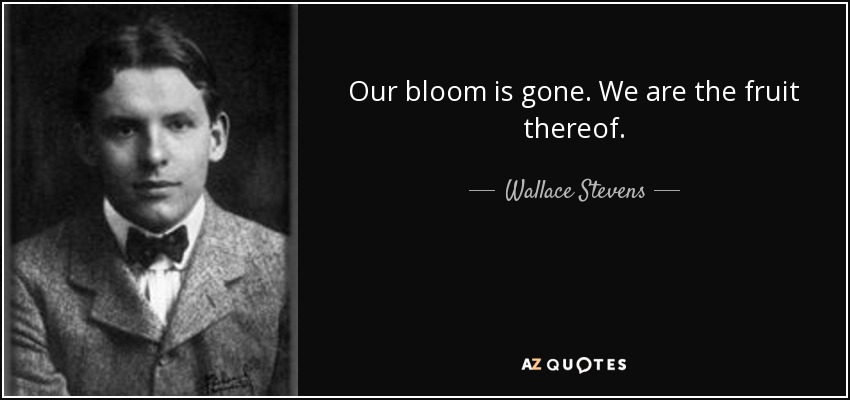 Our bloom is gone. We are the fruit thereof. - Wallace Stevens