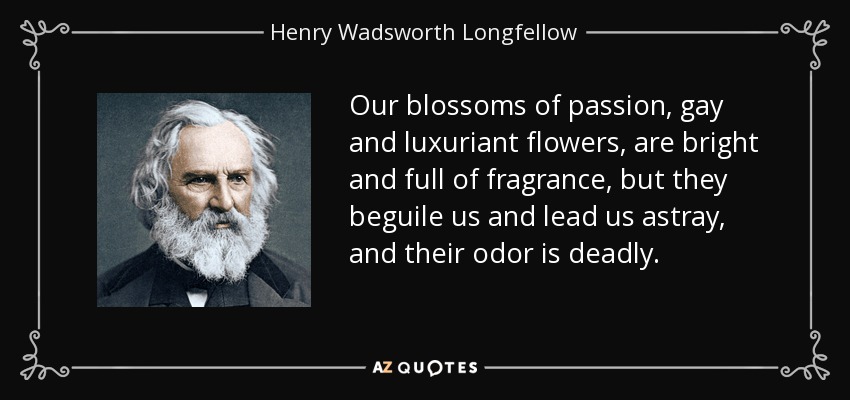 Our blossoms of passion, gay and luxuriant flowers, are bright and full of fragrance, but they beguile us and lead us astray, and their odor is deadly. - Henry Wadsworth Longfellow