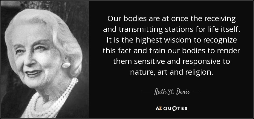 Our bodies are at once the receiving and transmitting stations for life itself. It is the highest wisdom to recognize this fact and train our bodies to render them sensitive and responsive to nature, art and religion. - Ruth St. Denis