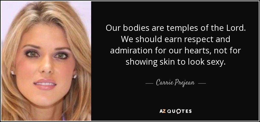 Our bodies are temples of the Lord. We should earn respect and admiration for our hearts, not for showing skin to look sexy. - Carrie Prejean