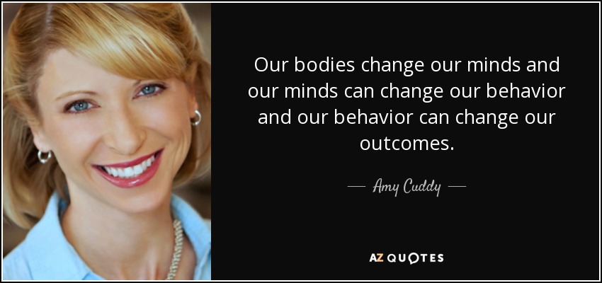 Our bodies change our minds and our minds can change our behavior and our behavior can change our outcomes. - Amy Cuddy