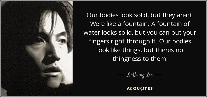 Our bodies look solid, but they arent. Were like a fountain. A fountain of water looks solid, but you can put your fingers right through it. Our bodies look like things, but theres no thingness to them. - Li-Young Lee