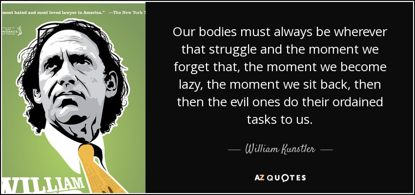 Our bodies must always be wherever that struggle and the moment we forget that, the moment we become lazy, the moment we sit back, then then the evil ones do their ordained tasks to us. - William Kunstler