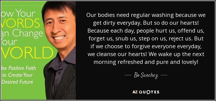 Our bodies need regular washing because we get dirty everyday. But so do our hearts! Because each day, people hurt us, offend us, forget us, snub us, step on us, reject us. But if we choose to forgive everyone everyday, we cleanse our hearts! We wake up the next morning refreshed and pure and lovely! - Bo Sanchez