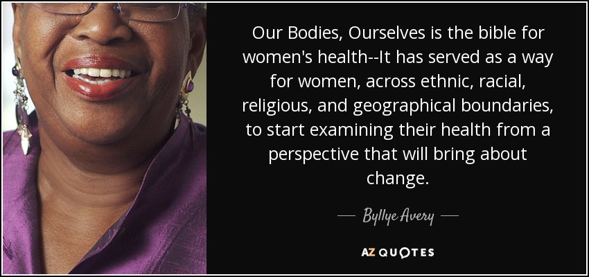 Our Bodies, Ourselves is the bible for women's health--It has served as a way for women, across ethnic, racial, religious, and geographical boundaries, to start examining their health from a perspective that will bring about change. - Byllye Avery