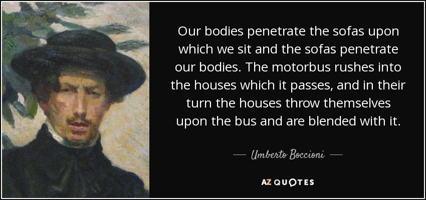 Our bodies penetrate the sofas upon which we sit and the sofas penetrate our bodies. The motorbus rushes into the houses which it passes, and in their turn the houses throw themselves upon the bus and are blended with it. - Umberto Boccioni