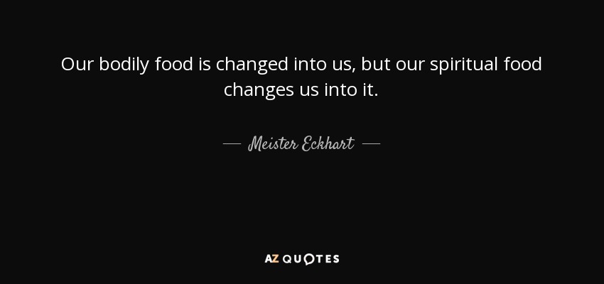 Our bodily food is changed into us, but our spiritual food changes us into it. - Meister Eckhart