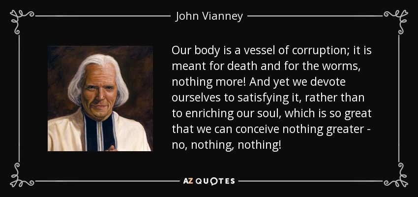 Our body is a vessel of corruption; it is meant for death and for the worms, nothing more! And yet we devote ourselves to satisfying it, rather than to enriching our soul, which is so great that we can conceive nothing greater - no, nothing, nothing! - John Vianney