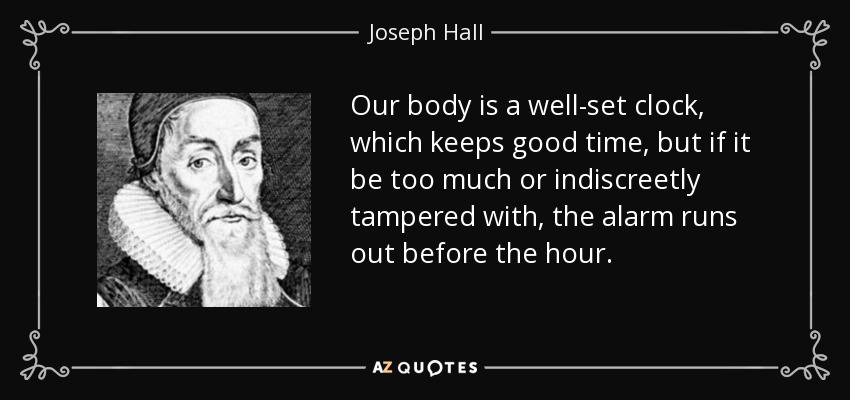 Our body is a well-set clock, which keeps good time, but if it be too much or indiscreetly tampered with, the alarm runs out before the hour. - Joseph Hall