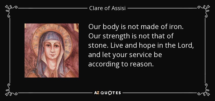 Our body is not made of iron. Our strength is not that of stone. Live and hope in the Lord, and let your service be according to reason. - Clare of Assisi