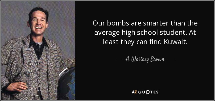 Our bombs are smarter than the average high school student. At least they can find Kuwait. - A. Whitney Brown