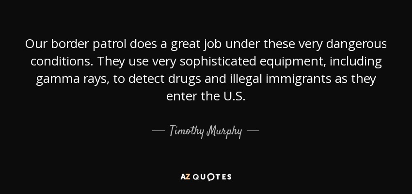 Our border patrol does a great job under these very dangerous conditions. They use very sophisticated equipment, including gamma rays, to detect drugs and illegal immigrants as they enter the U.S. - Timothy Murphy