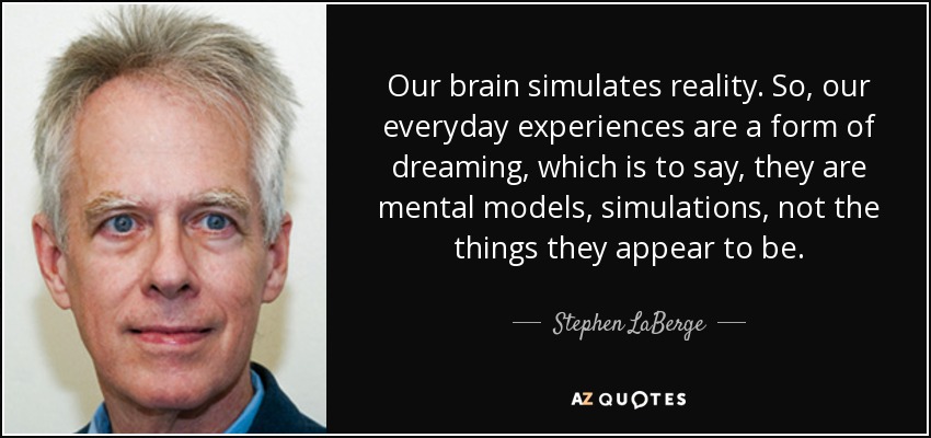 Our brain simulates reality. So, our everyday experiences are a form of dreaming, which is to say, they are mental models, simulations, not the things they appear to be. - Stephen LaBerge
