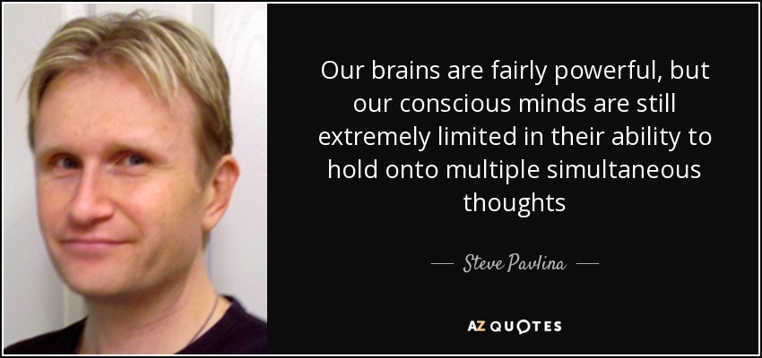 Our brains are fairly powerful, but our conscious minds are still extremely limited in their ability to hold onto multiple simultaneous thoughts - Steve Pavlina