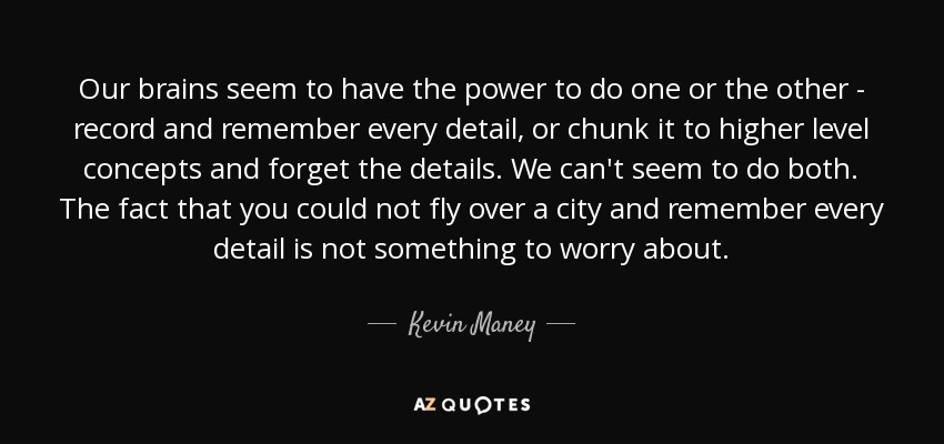Our brains seem to have the power to do one or the other - record and remember every detail, or chunk it to higher level concepts and forget the details. We can't seem to do both. The fact that you could not fly over a city and remember every detail is not something to worry about. - Kevin Maney