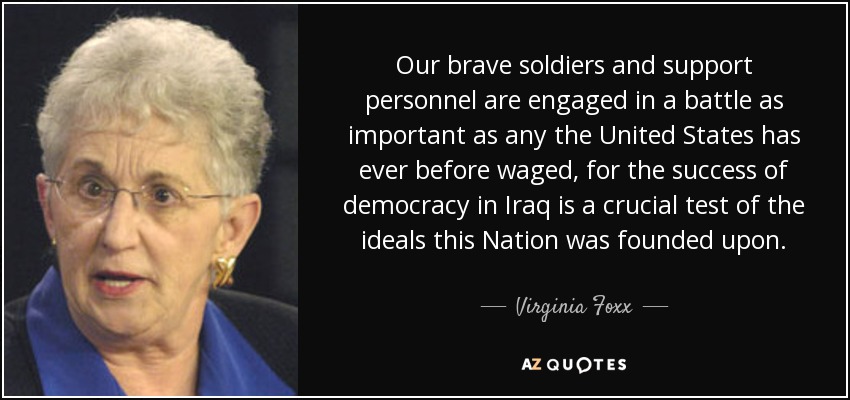 Our brave soldiers and support personnel are engaged in a battle as important as any the United States has ever before waged, for the success of democracy in Iraq is a crucial test of the ideals this Nation was founded upon. - Virginia Foxx