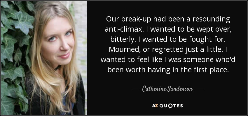 Our break-up had been a resounding anti-climax. I wanted to be wept over, bitterly. I wanted to be fought for. Mourned, or regretted just a little. I wanted to feel like I was someone who'd been worth having in the first place. - Catherine Sanderson