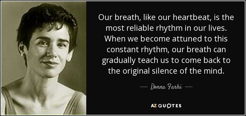 Our breath, like our heartbeat, is the most reliable rhythm in our lives. When we become attuned to this constant rhythm, our breath can gradually teach us to come back to the original silence of the mind. - Donna Farhi