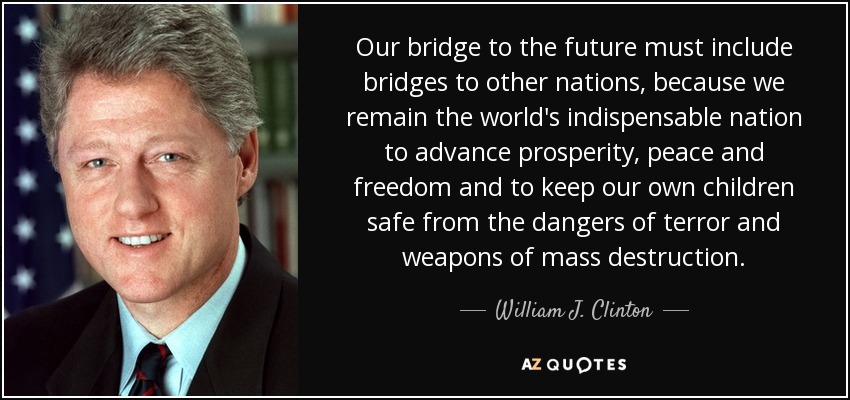 Our bridge to the future must include bridges to other nations, because we remain the world's indispensable nation to advance prosperity, peace and freedom and to keep our own children safe from the dangers of terror and weapons of mass destruction. - William J. Clinton