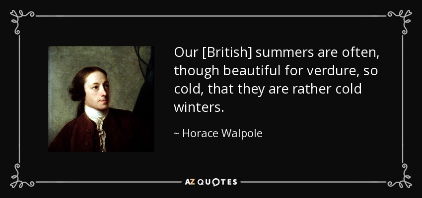 Our [British] summers are often, though beautiful for verdure, so cold, that they are rather cold winters. - Horace Walpole