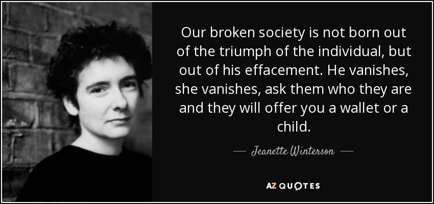 Our broken society is not born out of the triumph of the individual, but out of his effacement. He vanishes, she vanishes, ask them who they are and they will offer you a wallet or a child. - Jeanette Winterson
