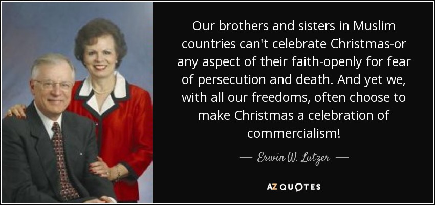 Our brothers and sisters in Muslim countries can't celebrate Christmas-or any aspect of their faith-openly for fear of persecution and death. And yet we, with all our freedoms, often choose to make Christmas a celebration of commercialism! - Erwin W. Lutzer