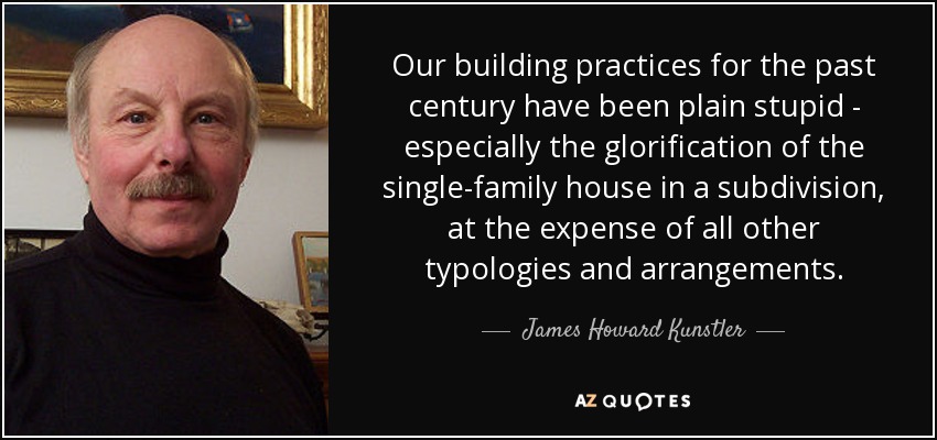 Our building practices for the past century have been plain stupid - especially the glorification of the single-family house in a subdivision, at the expense of all other typologies and arrangements. - James Howard Kunstler
