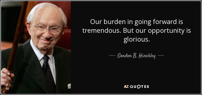 Our burden in going forward is tremendous. But our opportunity is glorious. - Gordon B. Hinckley