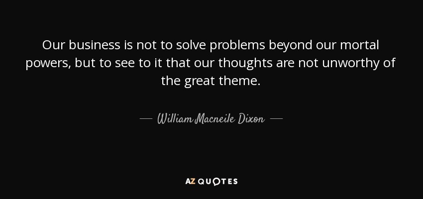 Our business is not to solve problems beyond our mortal powers, but to see to it that our thoughts are not unworthy of the great theme. - William Macneile Dixon