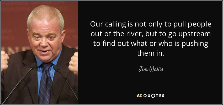 Our calling is not only to pull people out of the river, but to go upstream to find out what or who is pushing them in. - Jim Wallis