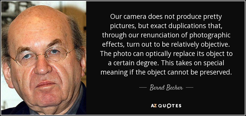 Our camera does not produce pretty pictures, but exact duplications that, through our renunciation of photographic effects, turn out to be relatively objective. The photo can optically replace its object to a certain degree. This takes on special meaning if the object cannot be preserved. - Bernd Becher
