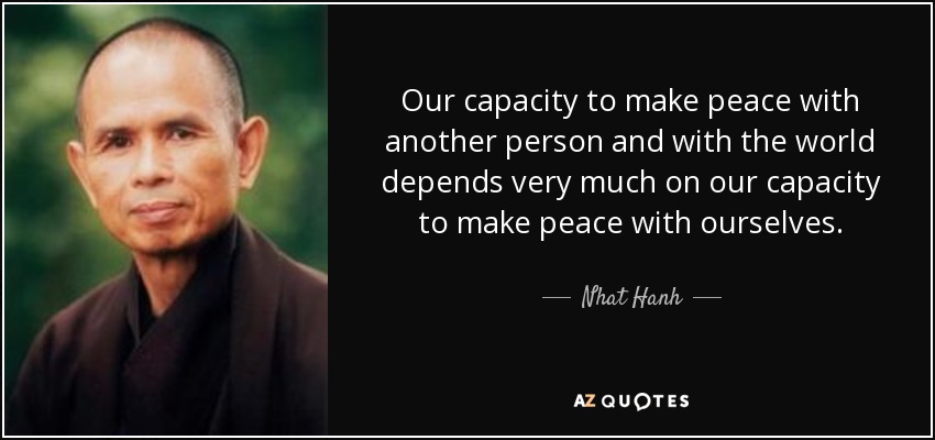 Our capacity to make peace with another person and with the world depends very much on our capacity to make peace with ourselves. - Nhat Hanh