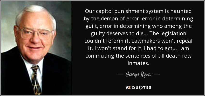 Our capitol punishment system is haunted by the demon of error- error in determining guilt, error in determining who among the guilty deserves to die... The legislation couldn't reform it. Lawmakers won't repeal it. I won't stand for it. I had to act... I am commuting the sentences of all death row inmates. - George Ryan