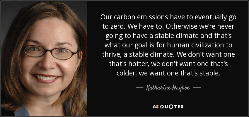 Our carbon emissions have to eventually go to zero. We have to. Otherwise we're never going to have a stable climate and that's what our goal is for human civilization to thrive, a stable climate. We don't want one that's hotter, we don't want one that's colder, we want one that's stable. - Katharine Hayhoe