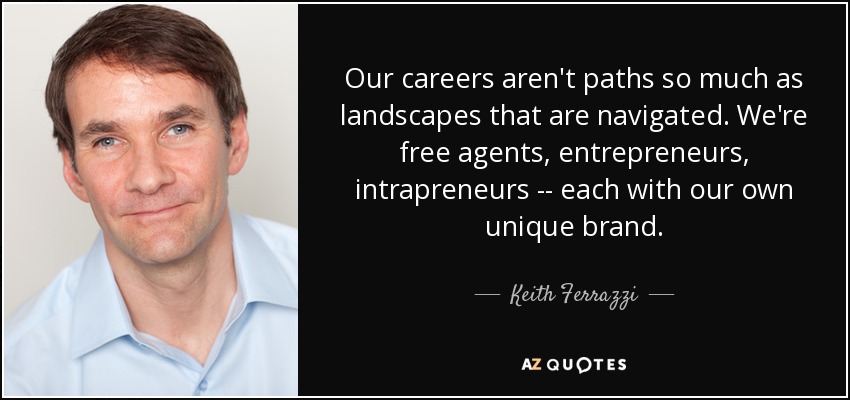 Our careers aren't paths so much as landscapes that are navigated. We're free agents, entrepreneurs, intrapreneurs -- each with our own unique brand. - Keith Ferrazzi