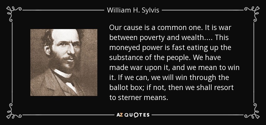 Our cause is a common one. It is war between poverty and wealth. ... This moneyed power is fast eating up the substance of the people. We have made war upon it, and we mean to win it. If we can, we will win through the ballot box; if not, then we shall resort to sterner means. - William H. Sylvis