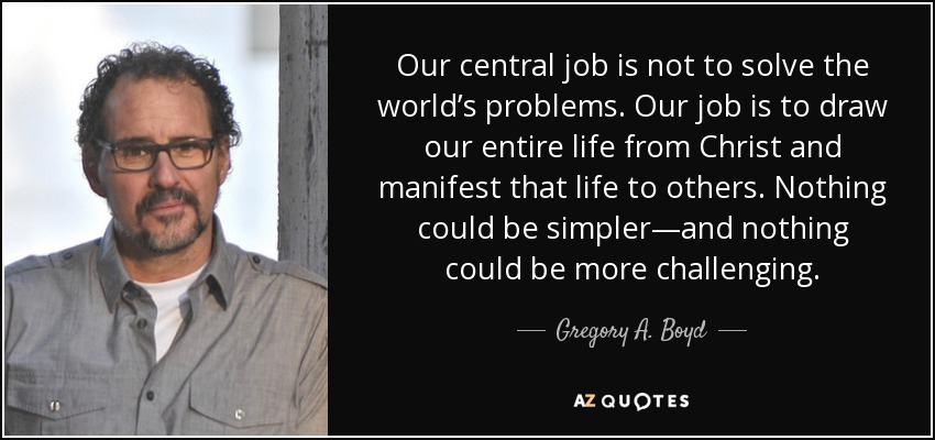 Our central job is not to solve the world’s problems. Our job is to draw our entire life from Christ and manifest that life to others. Nothing could be simpler—and nothing could be more challenging. - Gregory A. Boyd