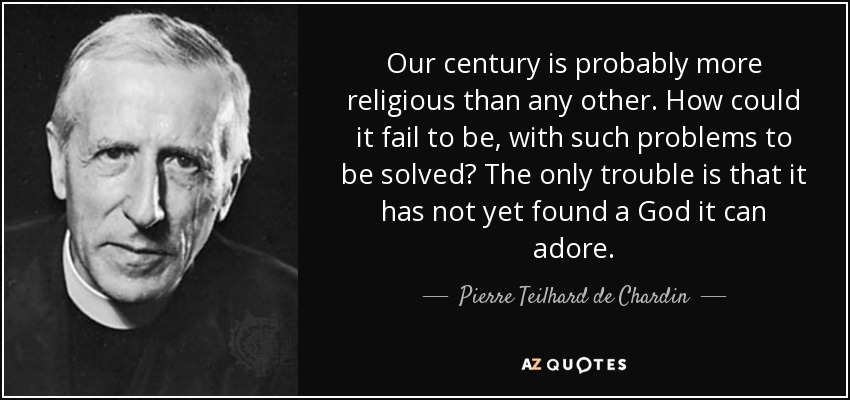 Our century is probably more religious than any other. How could it fail to be, with such problems to be solved? The only trouble is that it has not yet found a God it can adore. - Pierre Teilhard de Chardin