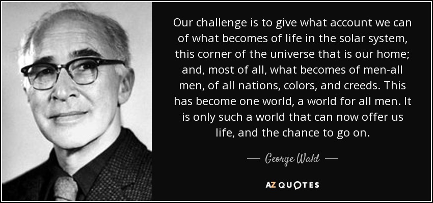 Our challenge is to give what account we can of what becomes of life in the solar system, this corner of the universe that is our home; and, most of all, what becomes of men-all men, of all nations, colors, and creeds. This has become one world, a world for all men. It is only such a world that can now offer us life, and the chance to go on. - George Wald