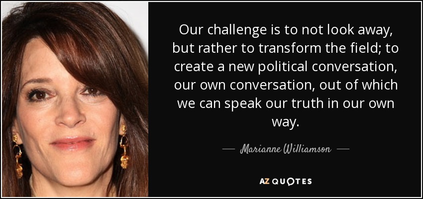 Our challenge is to not look away, but rather to transform the field; to create a new political conversation, our own conversation, out of which we can speak our truth in our own way. - Marianne Williamson