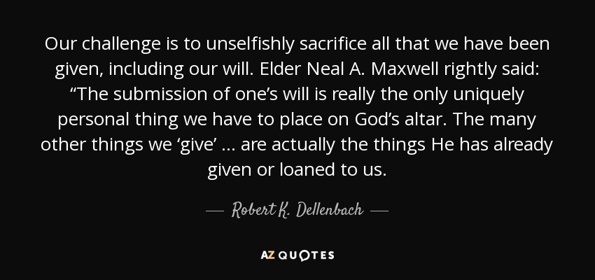 Our challenge is to unselfishly sacrifice all that we have been given, including our will. Elder Neal A. Maxwell rightly said: “The submission of one’s will is really the only uniquely personal thing we have to place on God’s altar. The many other things we ‘give’ … are actually the things He has already given or loaned to us. - Robert K. Dellenbach