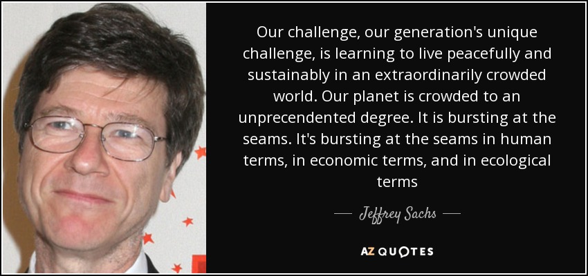Our challenge, our generation's unique challenge, is learning to live peacefully and sustainably in an extraordinarily crowded world. Our planet is crowded to an unprecendented degree. It is bursting at the seams. It's bursting at the seams in human terms, in economic terms, and in ecological terms - Jeffrey Sachs